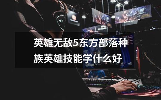 英雄无敌5东方部落种族英雄技能学什么好-第1张-游戏信息-龙启网