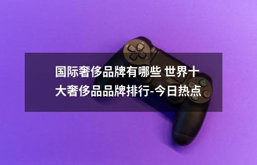 国际奢侈品牌有哪些 世界十大奢侈品品牌排行-今日热点-第1张-游戏信息-龙启网