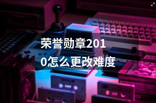 荣誉勋章2010怎么更改难度-第1张-游戏信息-龙启网