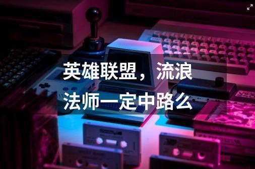 英雄联盟,流浪法师一定中路么-第1张-游戏信息-龙启网