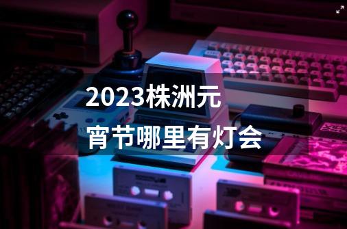 2023株洲元宵节哪里有灯会-第1张-游戏信息-龙启网
