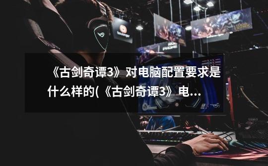 《古剑奇谭3》对电脑配置要求是什么样的(《古剑奇谭3》电脑配置需求)-第1张-游戏信息-龙启网