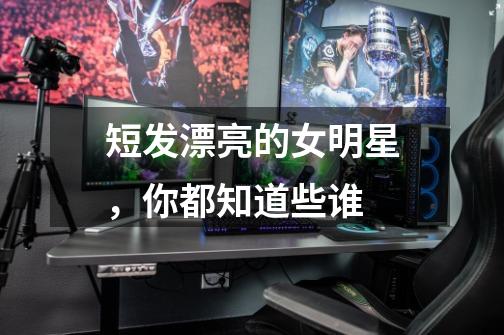 短发漂亮的女明星,你都知道些谁-第1张-游戏信息-龙启网