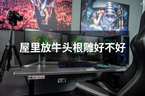 屋里放牛头根雕好不好-第1张-游戏信息-龙启网