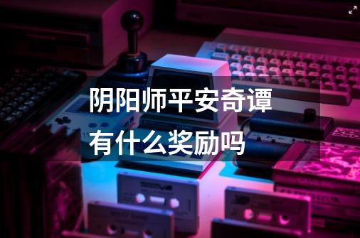 阴阳师平安奇谭有什么奖励吗-第1张-游戏信息-龙启网