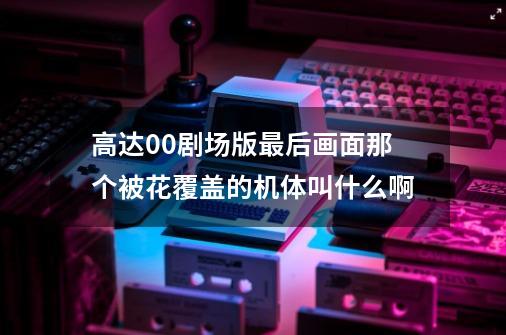 高达00剧场版最后画面那个被花覆盖的机体叫什么啊-第1张-游戏信息-龙启网