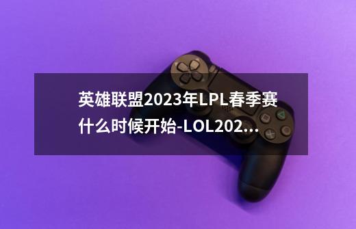 英雄联盟2023年LPL春季赛什么时候开始-LOL2023年LPL春季赛开启时间-第1张-游戏信息-龙启网
