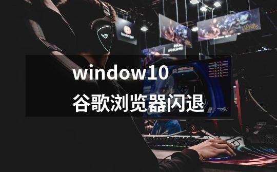 window10谷歌浏览器闪退-第1张-游戏信息-龙启网