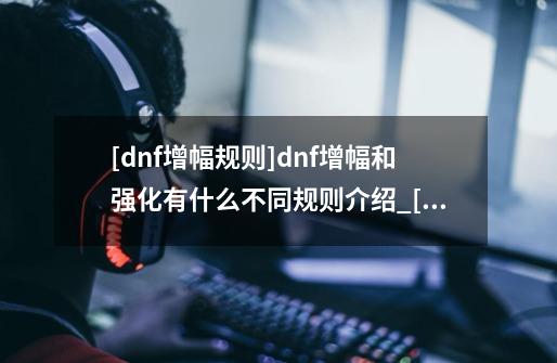 [dnf增幅规则]dnf增幅和强化有什么不同规则介绍_[dnf增幅规则]dnf增幅和强化有什么不同规则是什么-第1张-游戏信息-龙启网