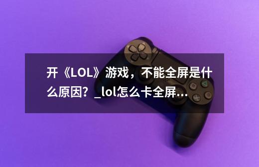 开《LOL》游戏,不能全屏是什么原因?_lol怎么卡全屏bug-第1张-游戏信息-龙启网