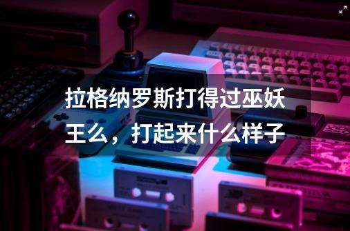拉格纳罗斯打得过巫妖王么，打起来什么样子-第1张-游戏信息-龙启网