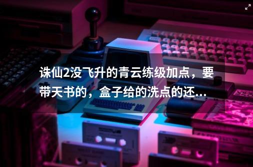 诛仙2没飞升的青云练级加点,要带天书的,盒子给的洗点的还没用,-第1张-游戏信息-龙启网