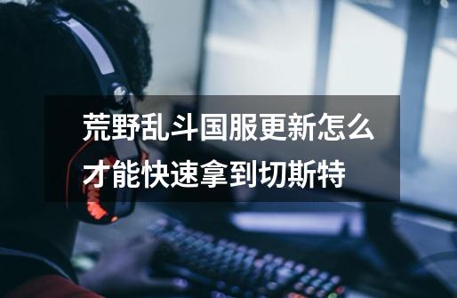 荒野乱斗国服更新怎么才能快速拿到切斯特-第1张-游戏信息-龙启网
