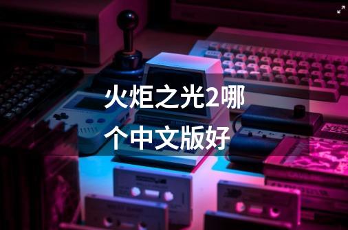 火炬之光2哪个中文版好-第1张-游戏信息-龙启网