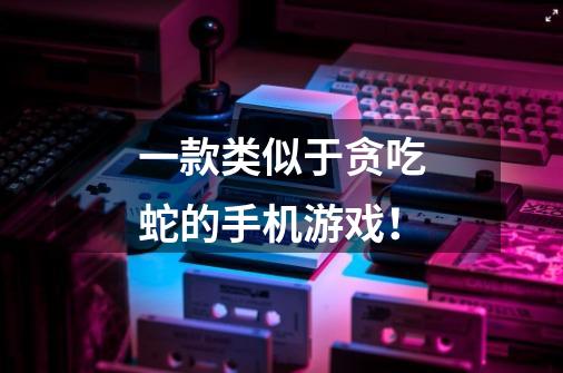 一款类似于贪吃蛇的手机游戏!-第1张-游戏信息-龙启网