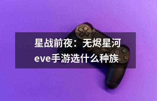 星战前夜:无烬星河 eve手游选什么种族-第1张-游戏信息-龙启网