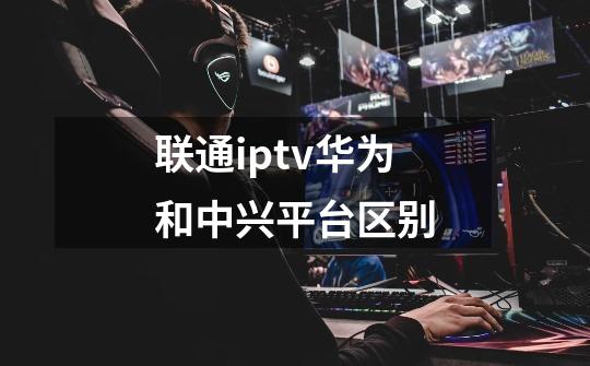 联通iptv华为和中兴平台区别-第1张-游戏信息-龙启网
