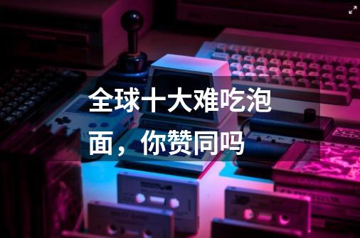 全球十大难吃泡面,你赞同吗-第1张-游戏信息-龙启网