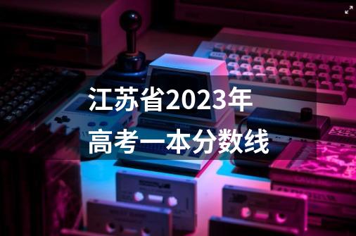 江苏省2023年高考一本分数线-第1张-游戏信息-龙启网