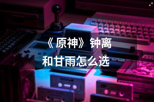 《 原神》钟离和甘雨怎么选-第1张-游戏信息-龙启网
