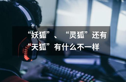 “妖狐”、“灵狐”还有“天狐”有什么不一样-第1张-游戏信息-龙启网