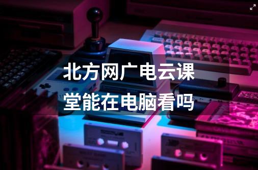 北方网广电云课堂能在电脑看吗-第1张-游戏信息-龙启网