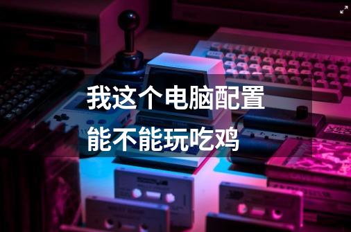 我这个电脑配置能不能玩吃鸡-第1张-游戏信息-龙启网