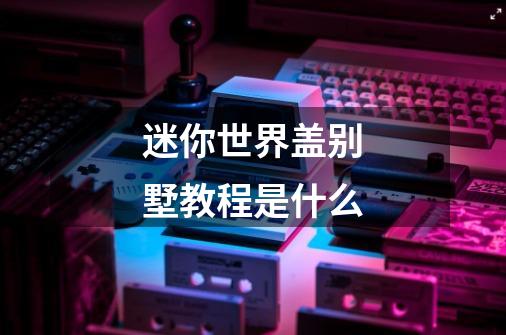 迷你世界盖别墅教程是什么-第1张-游戏信息-龙启网