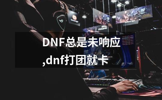 DNF总是未响应,dnf打团就卡-第1张-游戏信息-龙启网
