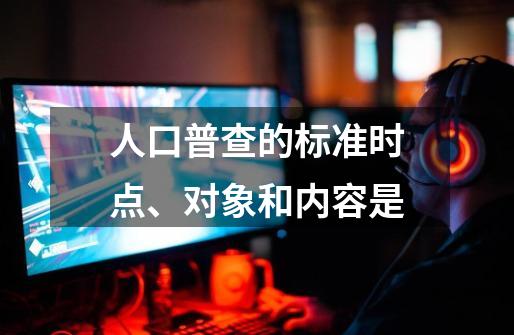 人口普查的标准时点、对象和内容是-第1张-游戏信息-龙启网
