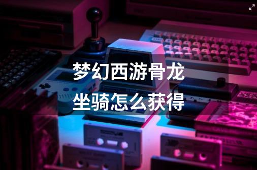 梦幻西游骨龙坐骑怎么获得-第1张-游戏信息-龙启网