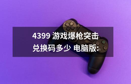 4399 游戏爆枪突击兑换码多少 电脑版:-第1张-游戏信息-龙启网