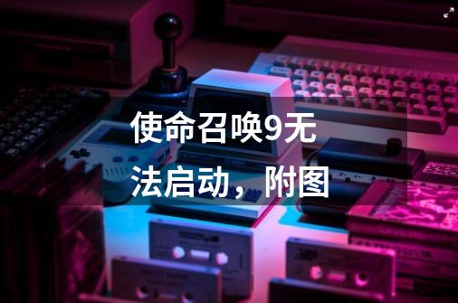 使命召唤9无法启动，附图-第1张-游戏信息-龙启网