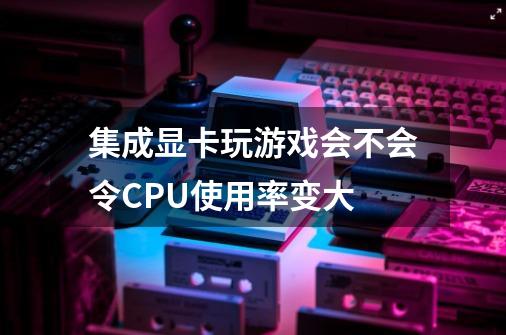 集成显卡玩游戏会不会令CPU使用率变大-第1张-游戏信息-龙启网
