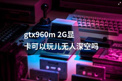 gtx960m 2G显卡可以玩儿无人深空吗-第1张-游戏信息-龙启网