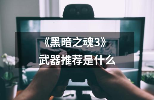《黑暗之魂3》武器推荐是什么-第1张-游戏信息-龙启网