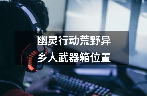 幽灵行动荒野异乡人武器箱位置-第1张-游戏信息-龙启网