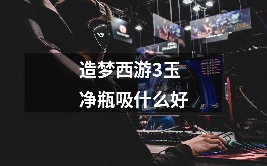 造梦西游3玉净瓶吸什么好-第1张-游戏信息-龙启网