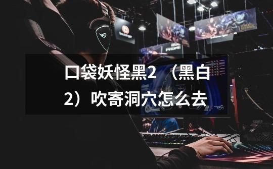 口袋妖怪黑2 （黑白2）吹寄洞穴怎么去-第1张-游戏信息-龙启网