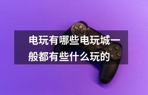 电玩有哪些电玩城一般都有些什么玩的-第1张-游戏信息-龙启网