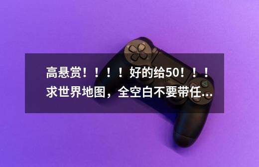 高悬赏！！！！好的给50！！！求世界地图，全空白不要带任何文字在里面，跪求！！！！！-第1张-游戏信息-龙启网