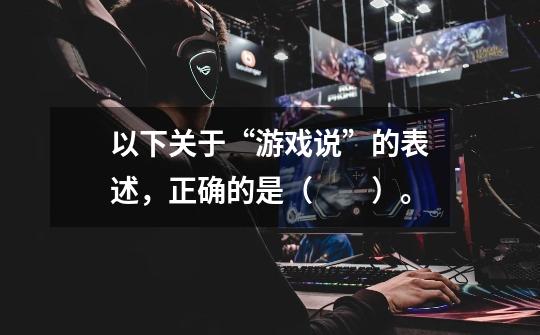 以下关于“游戏说”的表述,正确的是( )。-第1张-游戏信息-龙启网