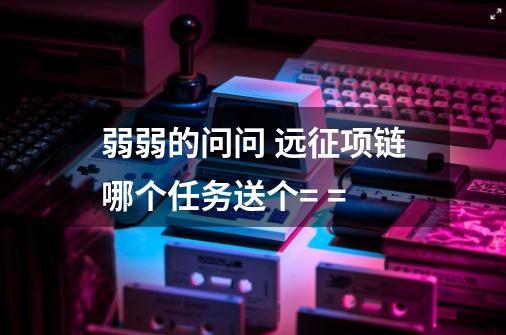 弱弱的问问 远征项链哪个任务送个= =-第1张-游戏信息-龙启网