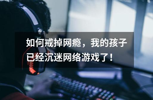 如何戒掉网瘾,我的孩子已经沉迷网络游戏了!-第1张-游戏信息-龙启网