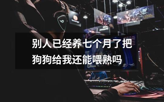 别人已经养七个月了把狗狗给我还能喂熟吗-第1张-游戏信息-龙启网
