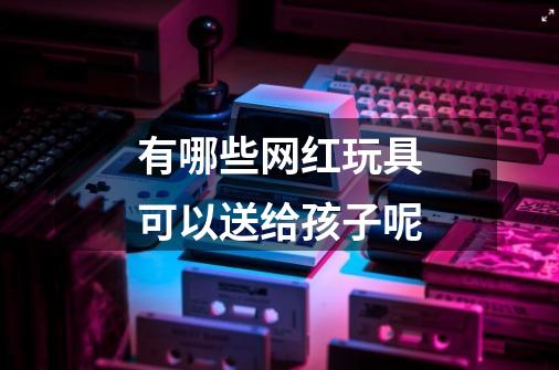 有哪些网红玩具可以送给孩子呢-第1张-游戏信息-龙启网