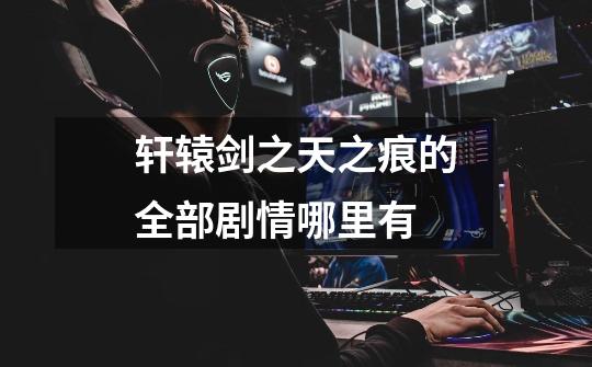 轩辕剑之天之痕的全部剧情哪里有-第1张-游戏信息-龙启网