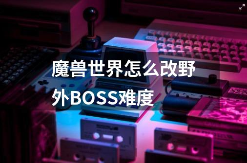 魔兽世界怎么改野外BOSS难度-第1张-游戏信息-龙启网