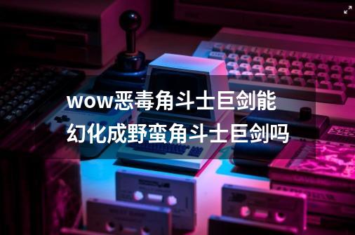 wow恶毒角斗士巨剑能幻化成野蛮角斗士巨剑吗-第1张-游戏信息-龙启网