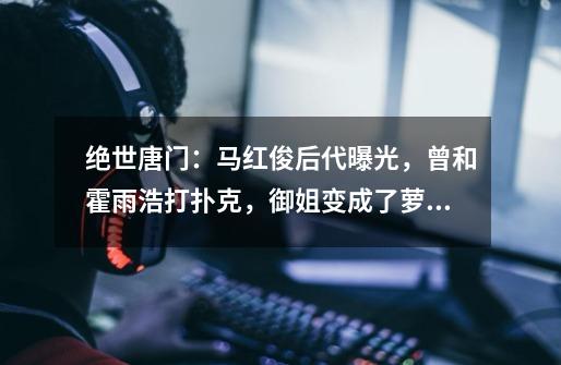 绝世唐门:马红俊后代曝光,曾和霍雨浩打扑克,御姐变成了萝莉-第1张-游戏信息-龙启网